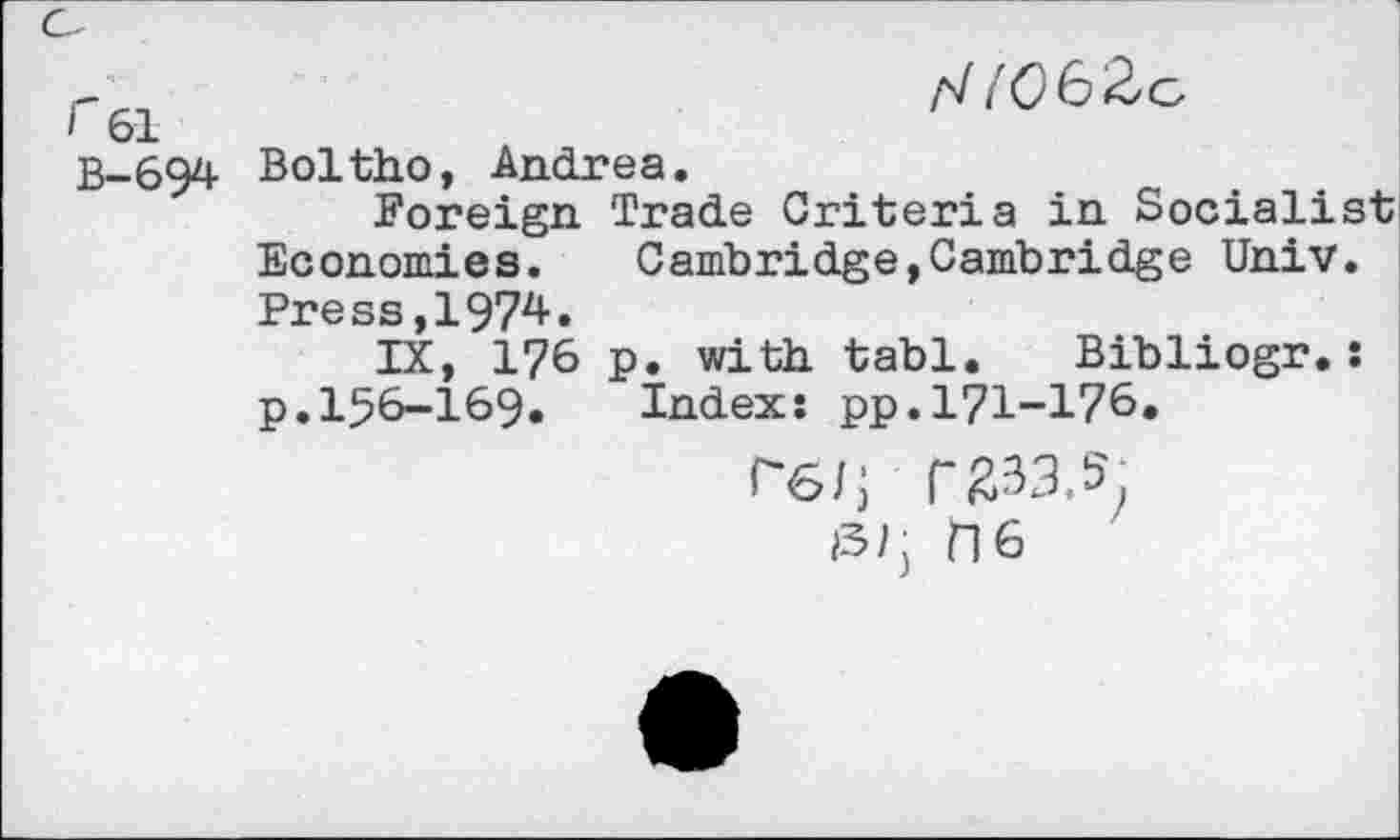 ﻿r	/V tC6Zc-
’ 61
B-694 Boltho, Andrea.
Foreign Trade Criteria in Socialist Economies.	Cambridge,Cambridge Univ.
Press,1974.
IX, 176 p. with tabl. Bibliogr.: p.156-169. Index: pp.171-176.
rg/; r 833.5. l3/j ns